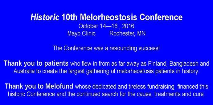 Text Box:  Historic 10th Melorheostosis ConferenceOctober 14�16 , 2016Mayo Clinic         Rochester, MNThe Conference was a resounding success!Thank you to patients who flew in from as far away as Finland, Bangladesh and Australia to create the largest gathering of melorheostosis patients in history.Thank you to Melofund whose dedicated and tireless fundraising  financed this historic Conference and the continued search for the cause, treatments and cure.